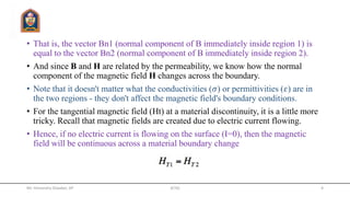 • That is, the vector Bn1 (normal component of B immediately inside region 1) is
equal to the vector Bn2 (normal component of B immediately inside region 2).
• And since B and H are related by the permeability, we know how the normal
component of the magnetic field H changes across the boundary.
• Note that it doesn't matter what the conductivities (𝜎) or permittivities (𝜀) are in
the two regions - they don't affect the magnetic field's boundary conditions.
• For the tangential magnetic field (Ht) at a material discontinuity, it is a little more
tricky. Recall that magnetic fields are created due to electric current flowing.
• Hence, if no electric current is flowing on the surface (I=0), then the magnetic
field will be continuous across a material boundary change
Mr. Himanshu Diwakar, AP JETGI 4
 