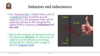 Inductors and inductances
• If a changing flux is linked with a coil of
a conductor there would be an emf
induced in it. The property of the coil of
inducing emf due to the changing flux
linked with it is known as inductance of
the coil.
• Due to this property all electrical coil can
be referred as inductor. In other way, an
inductor can be defined as an energy
storage device which stores energy in
form of magnetic field.
Mr. Himanshu Diwakar, AP JETGI 7
 