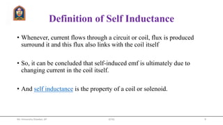 Definition of Self Inductance
• Whenever, current flows through a circuit or coil, flux is produced
surround it and this flux also links with the coil itself
• So, it can be concluded that self-induced emf is ultimately due to
changing current in the coil itself.
• And self inductance is the property of a coil or solenoid.
Mr. Himanshu Diwakar, AP JETGI 9
 