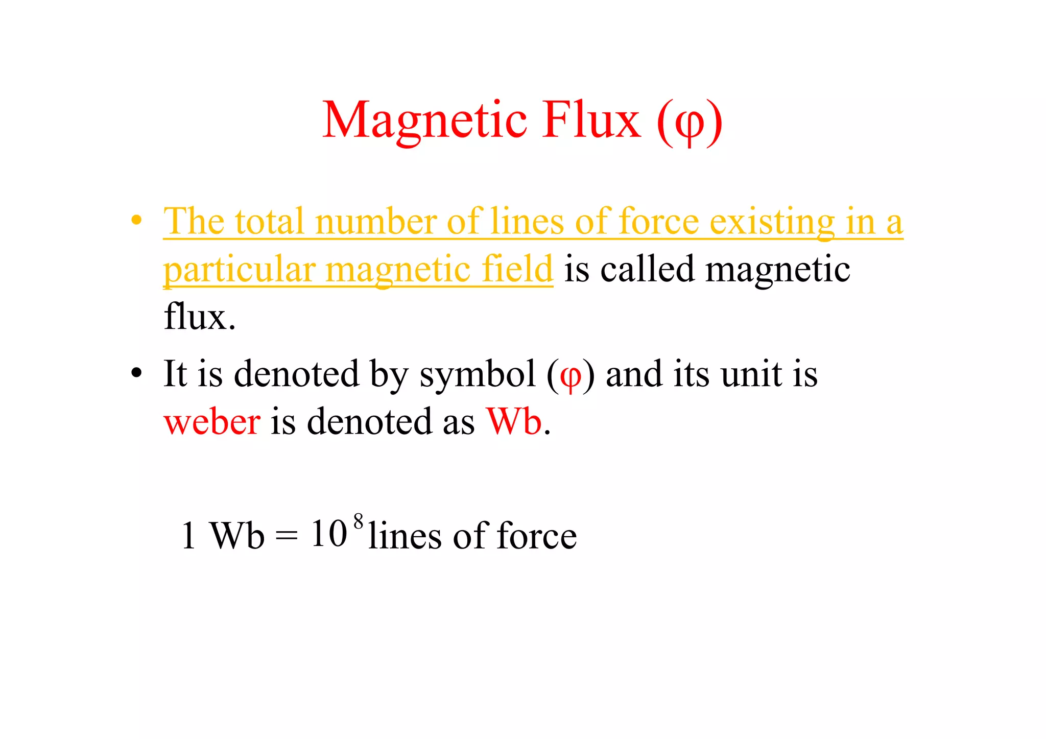 Magnetic Flux (φ)
• The total number of lines of force existing in a
particular magnetic field is called magnetic
flux.
• It is denoted by symbol (φ) and its unit is• It is denoted by symbol (φ) and its unit is
weber is denoted as Wb.
1 Wb = lines of force8
10
 
