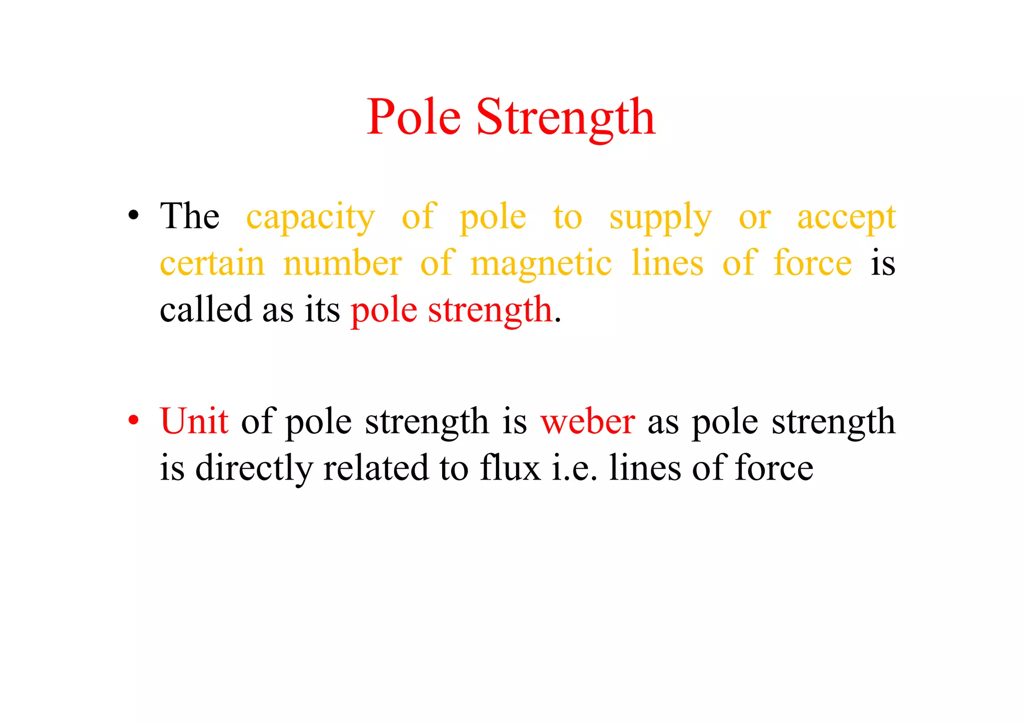 Pole Strength
• The capacity of pole to supply or accept
certain number of magnetic lines of force is
called as its pole strength.
• Unit of pole strength is weber as pole strength
is directly related to flux i.e. lines of force
 
