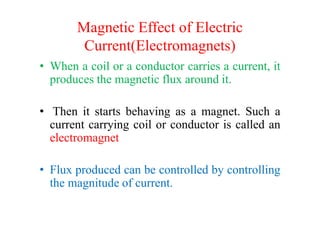 Magnetic Effect of Electric
Current(Electromagnets)
• When a coil or a conductor carries a current, it
produces the magnetic flux around it.
• Then it starts behaving as a magnet. Such a• Then it starts behaving as a magnet. Such a
current carrying coil or conductor is called an
electromagnet
• Flux produced can be controlled by controlling
the magnitude of current.
 