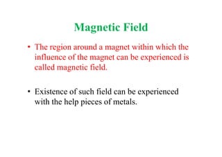 Magnetic Field
• The region around a magnet within which the
influence of the magnet can be experienced is
called magnetic field.
• Existence of such field can be experienced
with the help pieces of metals.
 