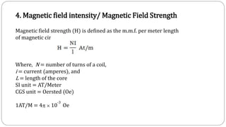 4. Magnetic field intensity/ Magnetic Field Strength
Magnetic field strength (H) is defined as the m.m.f. per meter length
of magnetic circuit i.e.,
Where, N = number of turns of a coil,
i = current (amperes), and
L = length of the core
SI unit = AT/Meter
CGS unit = Oersted (Oe)
1AT/M = 4  10
-3
Oe
 