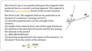 Biot-Savart’s law is an equation that gives the magnetic field
produced due to a current carrying segment. This segment is
taken as a vector quantity known as the current element.
Bio Savart Law: The magnetic field at any point due to an
element of a conductor carrying current is
(1) directly proportional to (a) the strength of the
current i,
(b) length of the element dl (c) sine of the angle θ between
the element in the direction of current and the line joining
the element to the point P.
i.e., dB∝i,dB∝δ,dB∝sinθ
(2) inversely proportional to the square of the distance r of
the point P from the centre of the element.
 