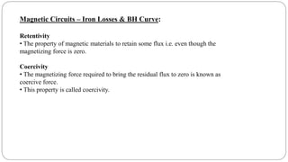 Magnetic Circuits – Iron Losses & BH Curve:
Retentivity
• The property of magnetic materials to retain some flux i.e. even though the
magnetizing force is zero.
Coercivity
• The magnetizing force required to bring the residual flux to zero is known as
coercive force.
• This property is called coercivity.
 
