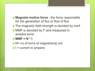  Magneto motive force : the force responsible
for the generation of flux or flow of flux
 The magnetic field strength is decided by mmf
 MMF is denoted by F and measured in
ampere turns
 MMF = N * I
 N= no of turns of magnetising coil
 I = current in ampere
 