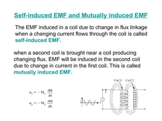 Self-induced EMF and Mutually induced EMF 
The EMF induced in a coil due to change in flux linkage 
when a changing current flows through the coil is called 
self-induced EMF. 
when a second coil is brought near a coil producing 
changing flux, EMF will be induced in the second coil 
due to change in current in the first coil. This is called 
mutually induced EMF. 
 