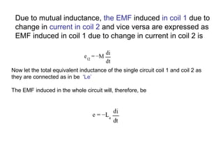 Due to mutual inductance, the EMF induced in coil 1 due to 
change in current in coil 2 and vice versa are expressed as 
EMF induced in coil 1 due to change in current in coil 2 is 
Now let the total equivalent inductance of the single circuit coil 1 and coil 2 as 
they are connected as in be ‘Le’ 
The EMF induced in the whole circuit will, therefore, be 
 