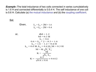 Example :The total inductance of two coils connected in series cumulatatively 
is 1.6 H and connected differentially is 0.0.4 H. The self inductance of one coil 
is 0.6 H. Calculate (a) the mutual inductance and (b) the coupling coefficient. 
Sol: 
Given, 
or, 
