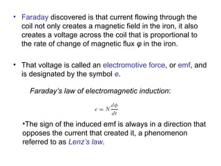 • Faraday discovered is that current flowing through the 
coil not only creates a magnetic field in the iron, it also 
creates a voltage across the coil that is proportional to 
the rate of change of magnetic flux φ in the iron. 
• That voltage is called an electromotive force, or emf, and 
is designated by the symbol e. 
Faraday’s law of electromagnetic induction: 
•The sign of the induced emf is always in a direction that 
opposes the current that created it, a phenomenon 
referred to as Lenz’s law. 
 