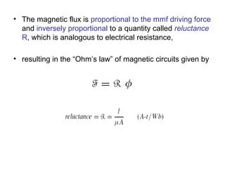 • The magnetic flux is proportional to the mmf driving force 
and inversely proportional to a quantity called reluctance 
R, which is analogous to electrical resistance, 
• resulting in the “Ohm’s law” of magnetic circuits given by 
 