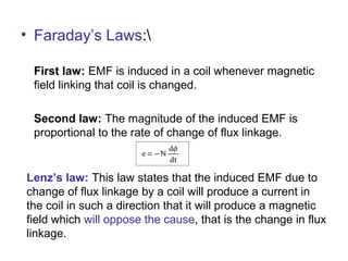 • Faraday’s Laws:
First law: EMF is induced in a coil whenever magnetic
field linking that coil is changed.
Second law: The magnitude of the induced EMF is
proportional to the rate of change of flux linkage.
Lenz’s law: This law states that the induced EMF due to
change of flux linkage by a coil will produce a current in
the coil in such a direction that it will produce a magnetic
field which will oppose the cause, that is the change in flux
linkage.
 