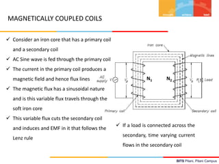 BITS Pilani, Pilani Campus
 Consider an iron core that has a primary coil
and a secondary coil
 AC Sine wave is fed through the primary coil
 The current in the primary coil produces a
magnetic field and hence flux lines
 The magnetic flux has a sinusoidal nature
and is this variable flux travels through the
soft iron core
 This variable flux cuts the secondary coil
and induces and EMF in it that follows the
Lenz rule
 If a load is connected across the
secondary, time varying current
flows in the secondary coil
MAGNETICALLY COUPLED COILS
N1 N2
 