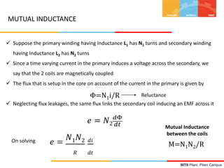 BITS Pilani, Pilani Campus
 Suppose the primary winding having Inductance L1 has N1 turns and secondary winding
having Inductance L2 has N2 turns
 Since a time varying current in the primary induces a voltage across the secondary, we
say that the 2 coils are magnetically coupled
 The flux that is setup in the core on account of the current in the primary is given by
 Neglecting flux leakages, the same flux links the secondary coil inducing an EMF across it
Φ=N1i/R Reluctance
𝑒 = 𝑁2
𝑑Φ
𝑑𝑡
𝑒 =
𝑁1 𝑁2
𝑅
𝑑𝑖
𝑑𝑡
On solving
M=N1N2/R
Mutual Inductance
between the coils
MUTUAL INDUCTANCE
 
