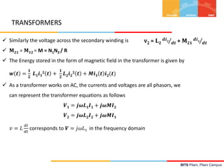 BITS Pilani, Pilani Campus
v2 = 𝐋 𝟐
𝒅𝒊 𝟐
𝒅𝒕 + 𝐌 𝟐𝟏
𝒅𝒊 𝟏
𝒅𝒕 Similarly the voltage across the secondary winding is
 𝐌 𝟐𝟏 = 𝐌 𝟏𝟐 = M = N1N2 / R
 The Energy stored in the form of magnetic field in the transformer is given by
𝒘 𝒕 =
𝟏
𝟐
𝑳 𝟏 𝒊 𝟏
𝟐 𝒕 +
𝟏
𝟐
𝑳 𝟐 𝒊 𝟐
𝟐 𝒕 + 𝑴𝒊 𝟏 𝒕 𝒊 𝟐(𝒕)
 As a transformer works on AC, the currents and voltages are all phasors, we
can represent the transformer equations as follows
𝑽 𝟏 = 𝒋𝝎𝑳 𝟏 𝑰 𝟏 + 𝒋𝝎𝑴𝑰 𝟐
𝑽 𝟐 = 𝒋𝝎𝑳 𝟐 𝑰 𝟐 + 𝒋𝝎𝑴𝑰 𝟏
𝑣 = 𝐿
𝑑𝑖
𝑑𝑡
corresponds to 𝑽 = 𝑗𝜔𝐿1 in the frequency domain
TRANSFORMERS
 