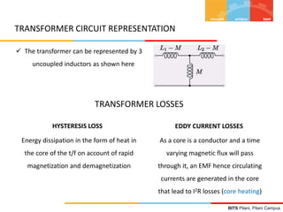 BITS Pilani, Pilani Campus
TRANSFORMER CIRCUIT REPRESENTATION
 The transformer can be represented by 3
uncoupled inductors as shown here
TRANSFORMER LOSSES
HYSTERESIS LOSS EDDY CURRENT LOSSES
Energy dissipation in the form of heat in
the core of the t/f on account of rapid
magnetization and demagnetization
As a core is a conductor and a time
varying magnetic flux will pass
through it, an EMF hence circulating
currents are generated in the core
that lead to I2R losses (core heating)
 