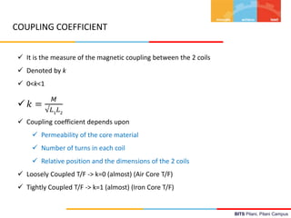 BITS Pilani, Pilani Campus
COUPLING COEFFICIENT
 It is the measure of the magnetic coupling between the 2 coils
 Denoted by k
 0<k<1
 𝑘 =
𝑀
√𝐿1
𝐿2
 Coupling coefficient depends upon
 Permeability of the core material
 Number of turns in each coil
 Relative position and the dimensions of the 2 coils
 Loosely Coupled T/F -> k=0 (almost) (Air Core T/F)
 Tightly Coupled T/F -> k=1 (almost) (Iron Core T/F)
 