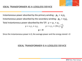 BITS Pilani, Pilani Campus
IDEAL TRANSFORMER AS A LOSSLESS DEVICE
Instantaneous power absorbed by the primary winding : 𝒑 𝟏 = 𝒗 𝟏 𝒊 𝟏
Instantaneous power absorbed by the secondary winding : 𝒑 𝟐 = 𝒗 𝟐 𝒊 𝟐
Total Instantaneous power absorbed by the T/F: p = p1 + 𝑝2
𝑝 = 𝑣1 𝑖1 + 𝑣2 𝑖2 𝑝 = 𝑣1 𝑖1 + 𝑁𝑣1
−𝑖1
𝑁
𝐩 = 𝟎
Since the instantaneous power is 0, the average power and the energy stored = 0
IDEAL TRANSFORMER IS A LOSSLESS DEVICE
 