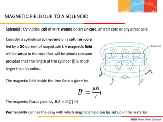 BITS Pilani, Pilani Campus
MAGNETIC FIELD DUE TO A SOLENOID
Solenoid : Cylindrical coil of wire wound on an air-core, an iron core or any other core
𝐵 =
𝜇𝑁
𝑙
I
Consider a cylindrical coil wound on a soft iron core
fed by a DC current of magnitude I. A magnetic field
will be setup in the core that will be almost constant
provided that the length of the cylinder (l) is much
larger than its radius.
The magnetic field inside the Iron Core is given by
The magnetic flux is given by B.A = B.(∏r2)
Permeability defines the easy with which magnetic field can be set up in the material
 