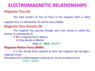 ELECTROMAGNETIC RELATIONSHIPS
Magnetic Flux (Φ)
The total number of lines of force in the magnetic field is called
magnetic flux. It is denoted by ‘Φ’, and its unit is Weber.
Magnetic Flux Density (B)
The magnetic flux passing through unit cross section is called flux
density. It is denoted by ‘B’.
If ‘Φ’ is magnetic flux in Webers
B is flux density in Wb/m2.
then B = Φ/A Wb/m2
Magneto-Motive Force (MMF)
It is the driving force required to drive the magnetic flux through a
magnetic circuit.
The product NI is called magneto-motive force. Its unit is Ampere turns.
MMF = NI (AT)
 
