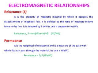 ELECTROMAGNETIC RELATIONSHIPS
Reluctance (S)
It is the property of magnetic material by which it opposes the
establishment of magnetic flux. It is defined as the ratio of magneto-motive
force to the flux. It is denoted by S and its unit is ampere turns/Wb.
Reluctance, S =mmf/flux=NI/ Φ (AT/Wb)
Permeance
It is the reciprocal of reluctance and is a measure of the case with
which flux can pass through the material. Its unit is Wb/AT.
Permeance = 1/S (Wb/AT)
 