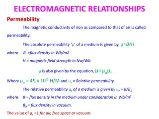 ELECTROMAGNETIC RELATIONSHIPS
Permeability
The magnetic conductivity of iron as compared to that of air is called
permeability.
The absolute permeability ‘µ’ of a medium is given by, µ=B/H
where B =flux density in Wb/m2
H = magnetic field strength in Nw/Wb
µ is also given by the equation, µ=µoµr
Where µo = 4¶ x 10-7 H/M and µr = Relative permeability
The relative permeability µr of a medium is given by µr = B/B0
where B = flux density in the medium under consideration in Wb/m2
B0 = flux density in vacuum.
The value of µr =1 for air, free space or vacuum.
 