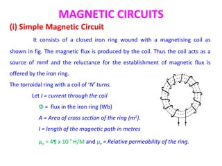 MAGNETIC CIRCUITS
(i) Simple Magnetic Circuit
It consists of a closed iron ring wound with a magnetising coil as
shown in fig. The magnetic flux is produced by the coil. Thus the coil acts as a
source of mmf and the reluctance for the establishment of magnetic flux is
offered by the iron ring.
The torroidal ring with a coil of ‘N’ turns.
Let I = current through the coil
Φ = flux in the iron ring (Wb)
A = Area of cross section of the ring (m2).
l = length of the magnetic path in metres
µo = 4¶ x 10-7 H/M and µr = Relative permeability of the ring.
 