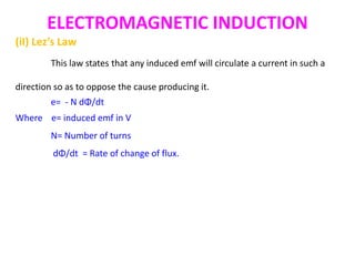 ELECTROMAGNETIC INDUCTION
(iI) Lez’s Law
This law states that any induced emf will circulate a current in such a
direction so as to oppose the cause producing it.
e= - N dΦ/dt
Where e= induced emf in V
N= Number of turns
dΦ/dt = Rate of change of flux.
 