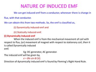 NATURE OF INDUCED EMF
We can get induced emf from a conductor, whenever there is change in
flux, with that conductor.
We can obtain this from two methods. So, the emf is classified as,
(i) Dynamically induced emf and
(ii) Statically induced emf.
(i) Dynamically Induced emf
When the induced emf is from the mechanical movement of coil with
respect to flux, (or) movement of magnet with respect to stationary coil, then it
is called Dynamically induced
emf.
Eg: DC generator, AC generator.
The induced emf will be given by,
e = Blv sin Ɵ (V).
Direction of dynamically induced emf is found by Fleming’s Right Hand Rule.
 