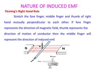 NATURE OF INDUCED EMF
Fleming’s Right Hand Rule
Stretch the fore finger, middle finger and thumb of right
hand mutually perpendicular to each other. If fore finger
represents the direction of magnetic field, thumb represents the
direction of motion of conductor then the middle finger will
represent the direction of induced emf.
 