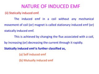 NATURE OF INDUCED EMF
(ii) Statically induced emf.
The induced emf in a coil without any mechanical
movement of coil (or) magnet is called stationary induced emf (or)
statically induced emf.
This is achieved by changing the flux associated with a coil,
by increasing (or) decreasing the current through it rapidly.
Statically induced emf is further classified as,
(a) Self induced emf
(b) Mutually induced emf
 