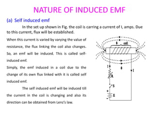 NATURE OF INDUCED EMF
(a) Self induced emf
In the set up shown in Fig. the coil is carring a current of I, amps. Due
to this current, flux will be established.
When this current is varied by varying the value of
resistance, the flux linking the coil also changes.
So, an emf will be induced. This is called self-
induced emf.
Simply, the emf induced in a coil due to the
change of its own flux linked with it is called self
induced emf.
The self induced emf will be induced till
the current in the coil is changing and also its
direction can be obtained from Lenz’s law.
 