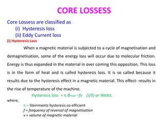CORE LOSSESS
Core Lossess are classified as
(i) Hysteresis loss
(ii) Eddy Current loss
(i) Hysteresis Loss
When a magnetic material is subjected to a cycle of magnetisation and
demagnetisation, some of the energy loss will occur due to molecular friction.
Energy is thus expanded in the material in over coming this opposition. This loss
is in the form of heat and is called hysteresis loss. It is so called because it
results due to the hysteresis effect in a magnetic material. This effect- results in
the rise of temperature of the machine.
Hysteresis loss = η Bmax1.6 fv (J/S) or Watts.
where,
η = Steinmentz hysteresis co-efficient
f = frequency of reversal of magnetisation
v = volume of magnetic material
 