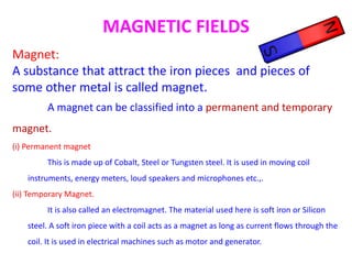 MAGNETIC FIELDS
Magnet:
A substance that attract the iron pieces and pieces of
some other metal is called magnet.
A magnet can be classified into a permanent and temporary
magnet.
(i) Permanent magnet
This is made up of Cobalt, Steel or Tungsten steel. It is used in moving coil
instruments, energy meters, loud speakers and microphones etc.,.
(ii) Temporary Magnet.
It is also called an electromagnet. The material used here is soft iron or Silicon
steel. A soft iron piece with a coil acts as a magnet as long as current flows through the
coil. It is used in electrical machines such as motor and generator.
 