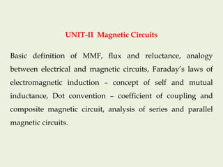 UNIT-II Magnetic Circuits
Basic definition of MMF, flux and reluctance, analogy
between electrical and magnetic circuits, Faraday’s laws of
electromagnetic induction – concept of self and mutual
inductance, Dot convention – coefficient of coupling and
composite magnetic circuit, analysis of series and parallel
magnetic circuits.
 