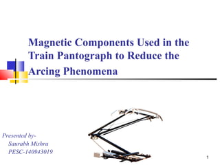 1 
Magnetic Components Used in the 
Train Pantograph to Reduce the 
Arcing Phenomena 
Presented by- 
Saurabh Mishra 
PESC-140943019 
 