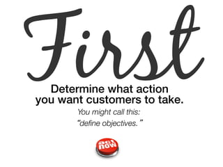 First Determine what action ! 
you want customers to take.! 
You might call this: 
“define objectives.” 
 