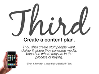 Third Create a content plan.! 
" 
Thou shall create stuff people want, 
deliver it where they consume media, 
based on where they are in the " 
process of buying. 
*Even if they don’t have their wallet with ‘em. 
 