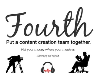 Fourth Put a content creation team together.! 
" 
Put your money where your media is. 
Scrimping ain’t smart. 
 