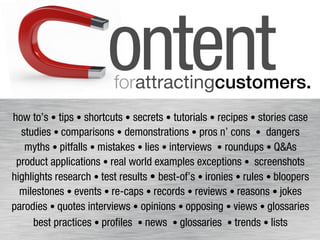 ontent forattractingcustomers.! 
how to’s • tips • shortcuts • secrets • tutorials • recipes • stories case 
studies • comparisons • demonstrations • pros n’ cons • dangers 
myths • pitfalls • mistakes • lies • interviews • roundups • Q&As 
product applications • real world examples exceptions • screenshots 
highlights research • test results • best-of’s • ironies • rules • bloopers 
milestones • events • re-caps • records • reviews • reasons • jokes 
parodies • quotes interviews • opinions • opposing • views • glossaries 
best practices • profiles • news • glossaries • trends • lists 
 