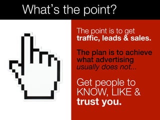 What’s the point?! 
The point is to get 
traffic, leads & sales. 
The plan is to achieve 
what advertising! 
usually does not... 
! 
Get people to 
KNOW, LIKE &! 
trust you.! 
 