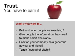Trust. ! 
You have to earn it. 
What if you were to...! 
ü Be found when people are searching? 
ü Give people the information they need 
to make smart decisions? 
ü Position your company as a generous 
advisor and friend? 
ü Teach (instead of pitch)? 
 