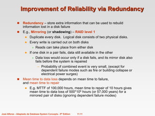 11.11
José Alferes - Adaptado de Database System Concepts - 5th Edition
Improvement of Reliability via Redundancy
 Redundancy – store extra information that can be used to rebuild
information lost in a disk failure
 E.g., Mirroring (or shadowing) – RAID level 1
 Duplicate every disk. Logical disk consists of two physical disks.
 Every write is carried out on both disks
 Reads can take place from either disk
 If one disk in a pair fails, data still available in the other
 Data loss would occur only if a disk fails, and its mirror disk also
fails before the system is repaired
– Probability of combined event is very small, (except for
dependent failure modes such as fire or building collapse or
electrical power surges)
 Mean time to data loss depends on mean time to failure,
and mean time to repair
 E.g. MTTF of 100,000 hours, mean time to repair of 10 hours gives
mean time to data loss of 500*106 hours (or 57,000 years) for a
mirrored pair of disks (ignoring dependent failure modes)
 
