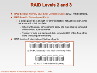 11.13
José Alferes - Adaptado de Database System Concepts - 5th Edition
RAID Levels 2 and 3
 RAID Level 2: Memory-Style Error-Correcting-Codes (ECC) with bit striping.
 RAID Level 3: Bit-Interleaved Parity
 a single parity bit is enough for error correction, not just detection, since
we know which disk has failed
 When writing data, corresponding parity bits must also be computed
and written to a parity bit disk
 To recover data in a damaged disk, compute XOR of bits from other
disks (including parity bit disk)
 RAID levels 4-6 elaborate on this idea of parity
 