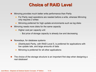 11.14
José Alferes - Adaptado de Database System Concepts - 5th Edition
Choice of RAID Level
 Mirroring provides much better write performance than Parity
 For Parity read operations are needed before a write, whereas Mirroring
only requires 2 writes
 Mirroring preferred for high update environments such as log disks
 Mirroring needs more disks for the same capacity
 Higher cost per capacity unit
 But price of storage capacity is already low and decreasing
 Nowadays, for database systems
 (Distributed) Parity, with RAID Level 5, is preferred for applications with
low update rate, and large amounts of data
 Mirroring is preferred for all other applications
 The choice of the storage structure is an important first step when designing a
real database!
 