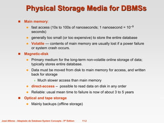 11.2
José Alferes - Adaptado de Database System Concepts - 5th Edition
Physical Storage Media for DBMSs
 Main memory:
 fast access (10s to 100s of nanoseconds; 1 nanosecond = 10–9
seconds)
 generally too small (or too expensive) to store the entire database
 Volatile — contents of main memory are usually lost if a power failure
or system crash occurs.
 Magnetic-disk
 Primary medium for the long-term non-volatile online storage of data;
typically stores entire database.
 Data must be moved from disk to main memory for access, and written
back for storage
 Much slower access than main memory
 direct-access – possible to read data on disk in any order
 Reliable: usual mean time to failure is now of about 3 to 5 years
 Optical and tape storage
 Mainly backups (offline storage)
 