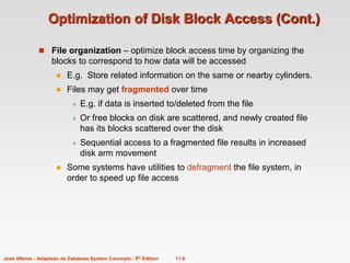 11.9
José Alferes - Adaptado de Database System Concepts - 5th Edition
Optimization of Disk Block Access (Cont.)
 File organization – optimize block access time by organizing the
blocks to correspond to how data will be accessed
 E.g. Store related information on the same or nearby cylinders.
 Files may get fragmented over time
 E.g. if data is inserted to/deleted from the file
 Or free blocks on disk are scattered, and newly created file
has its blocks scattered over the disk
 Sequential access to a fragmented file results in increased
disk arm movement
 Some systems have utilities to defragment the file system, in
order to speed up file access
 