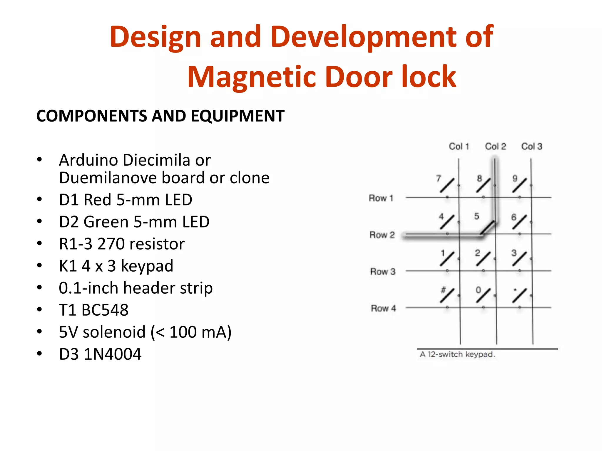 Design and Development of
             Magnetic Door lock
COMPONENTS AND EQUIPMENT

• Arduino Diecimila or
  Duemilanove board or clone
• D1 Red 5-mm LED
• D2 Green 5-mm LED
• R1-3 270 resistor
• K1 4 x 3 keypad
• 0.1-inch header strip
• T1 BC548
• 5V solenoid (< 100 mA)
• D3 1N4004
 