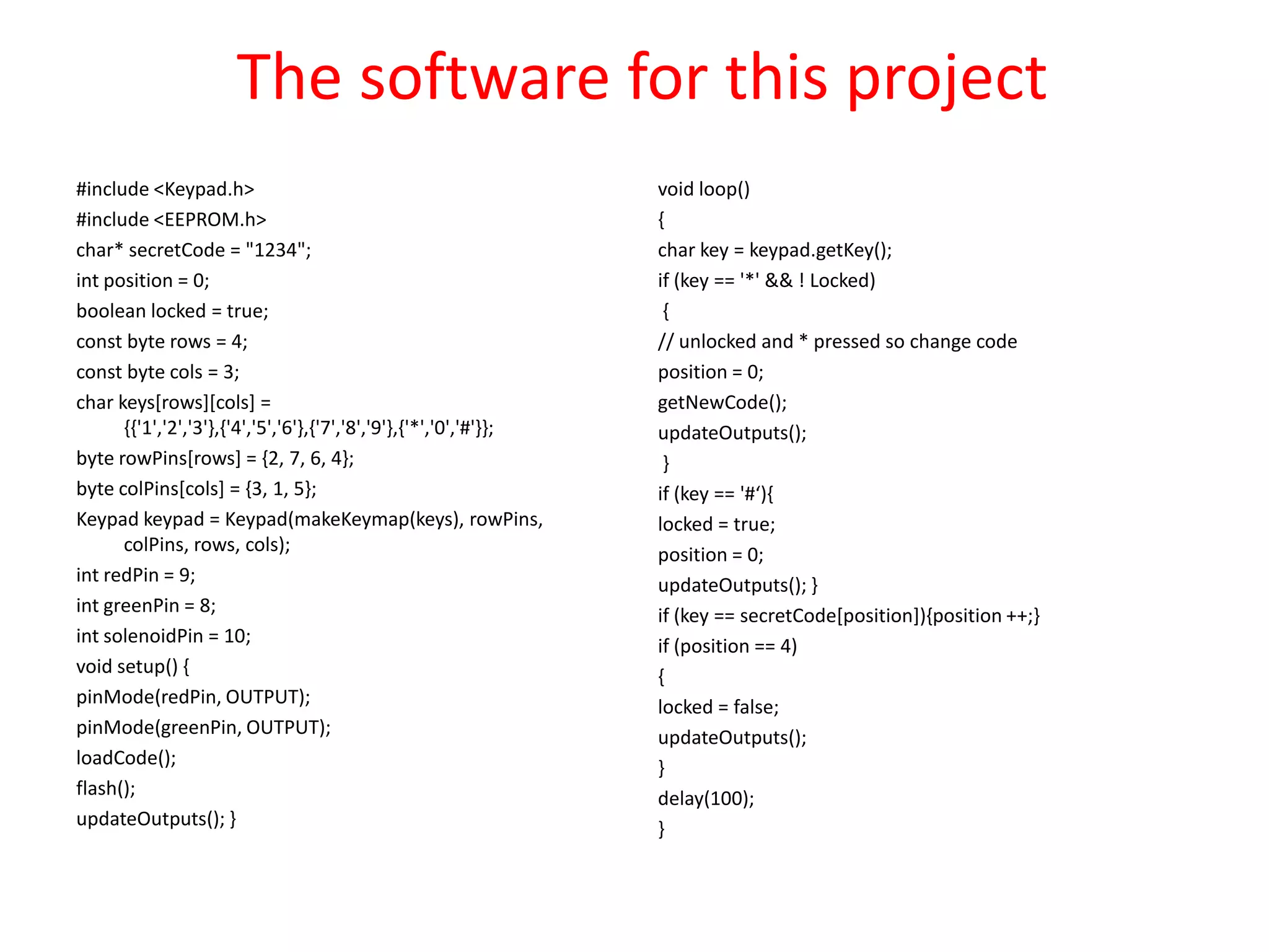 The software for this project
#include <Keypad.h>                                                void loop()
#include <EEPROM.h>                                                {
char* secretCode = "1234";                                         char key = keypad.getKey();
int position = 0;                                                  if (key == '*' && ! Locked)
boolean locked = true;                                              {
const byte rows = 4;                                               // unlocked and * pressed so change code
const byte cols = 3;                                               position = 0;
char keys[rows][cols] =                                            getNewCode();
      {{'1','2','3'},{'4','5','6'},{'7','8','9'},{'*','0','#'}};   updateOutputs();
byte rowPins[rows] = {2, 7, 6, 4};                                  }
byte colPins[cols] = {3, 1, 5};                                    if (key == '#‘){
Keypad keypad = Keypad(makeKeymap(keys), rowPins,                  locked = true;
      colPins, rows, cols);                                        position = 0;
int redPin = 9;                                                    updateOutputs(); }
int greenPin = 8;                                                  if (key == secretCode[position]){position ++;}
int solenoidPin = 10;                                              if (position == 4)
void setup() {                                                     {
pinMode(redPin, OUTPUT);                                           locked = false;
pinMode(greenPin, OUTPUT);                                         updateOutputs();
loadCode();                                                        }
flash();                                                           delay(100);
updateOutputs(); }                                                 }
 